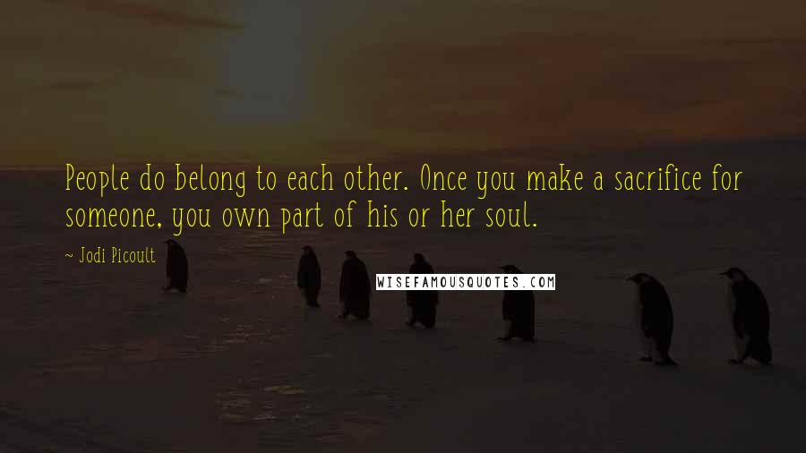 Jodi Picoult Quotes: People do belong to each other. Once you make a sacrifice for someone, you own part of his or her soul.