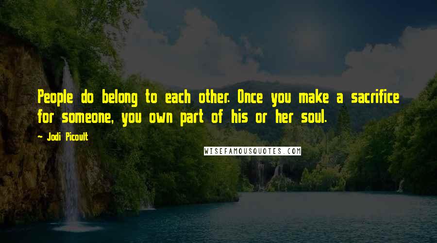 Jodi Picoult Quotes: People do belong to each other. Once you make a sacrifice for someone, you own part of his or her soul.