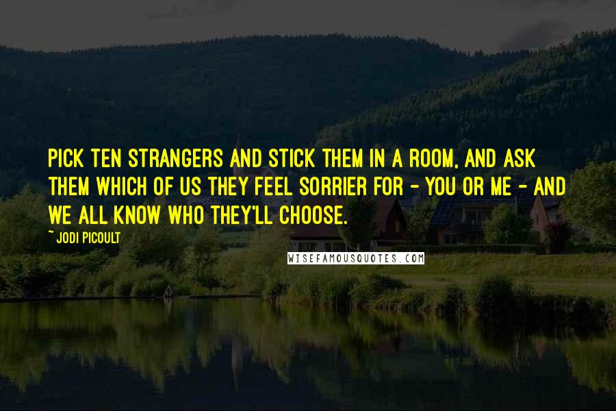 Jodi Picoult Quotes: Pick ten strangers and stick them in a room, and ask them which of us they feel sorrier for - you or me - and we all know who they'll choose.