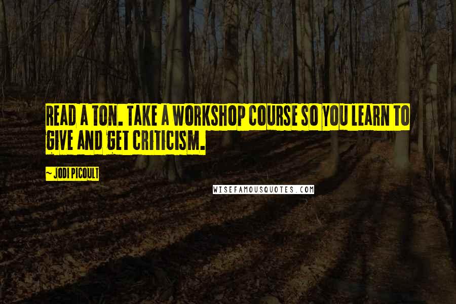 Jodi Picoult Quotes: Read a ton. Take a workshop course so you learn to give and get criticism.