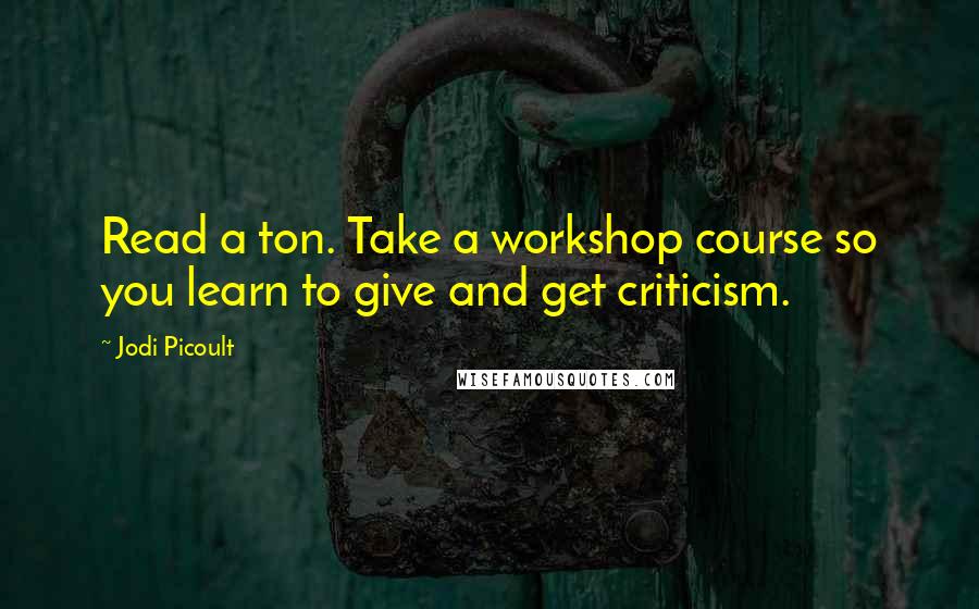 Jodi Picoult Quotes: Read a ton. Take a workshop course so you learn to give and get criticism.