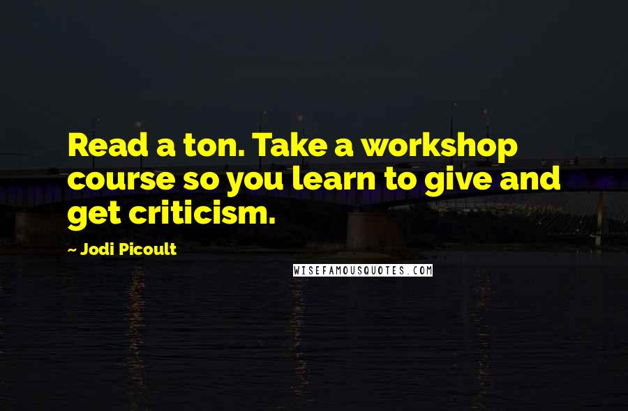 Jodi Picoult Quotes: Read a ton. Take a workshop course so you learn to give and get criticism.