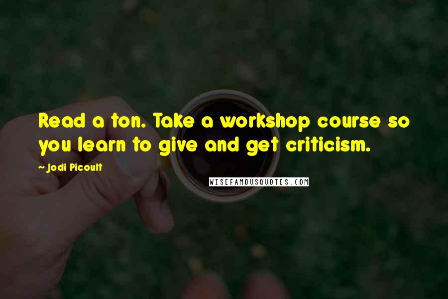 Jodi Picoult Quotes: Read a ton. Take a workshop course so you learn to give and get criticism.
