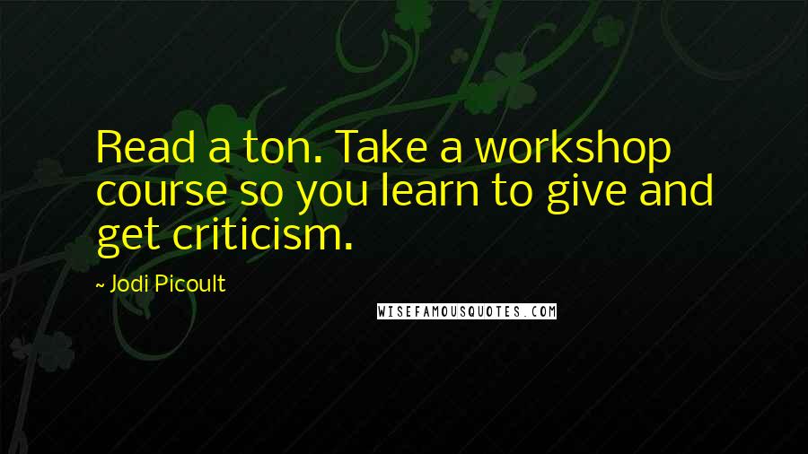 Jodi Picoult Quotes: Read a ton. Take a workshop course so you learn to give and get criticism.