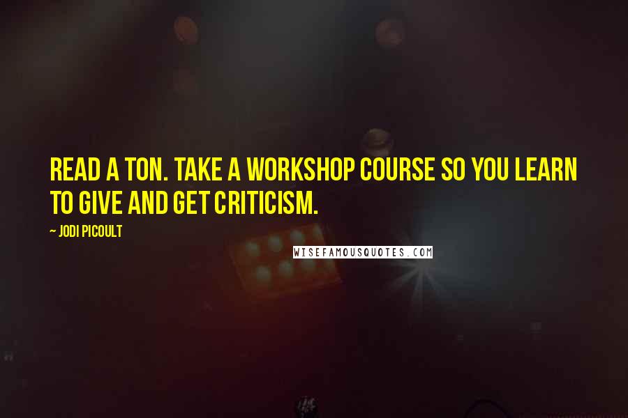 Jodi Picoult Quotes: Read a ton. Take a workshop course so you learn to give and get criticism.