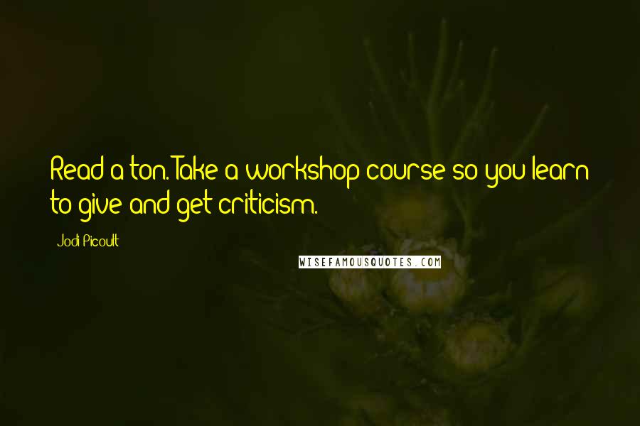 Jodi Picoult Quotes: Read a ton. Take a workshop course so you learn to give and get criticism.