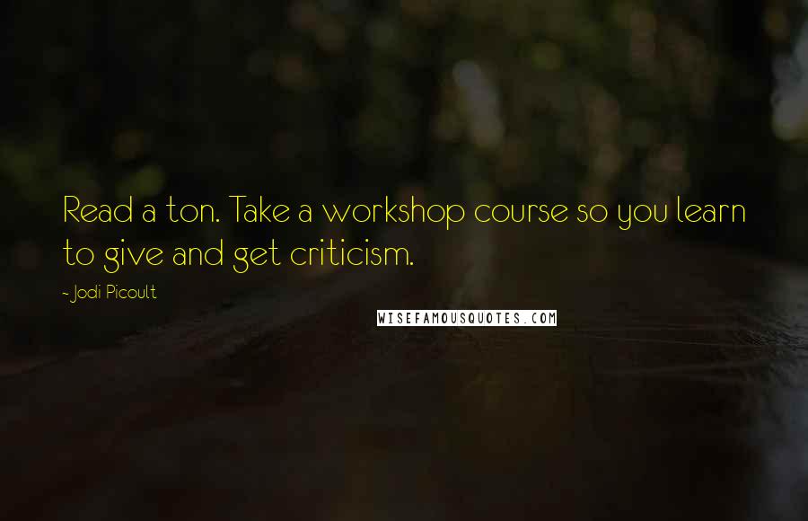 Jodi Picoult Quotes: Read a ton. Take a workshop course so you learn to give and get criticism.