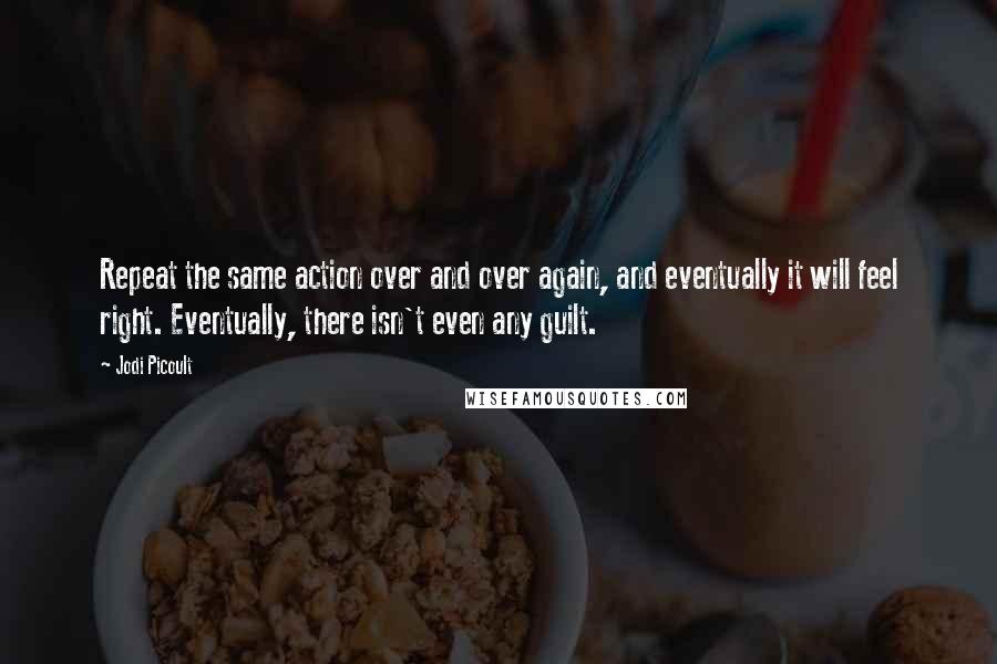 Jodi Picoult Quotes: Repeat the same action over and over again, and eventually it will feel right. Eventually, there isn't even any guilt.