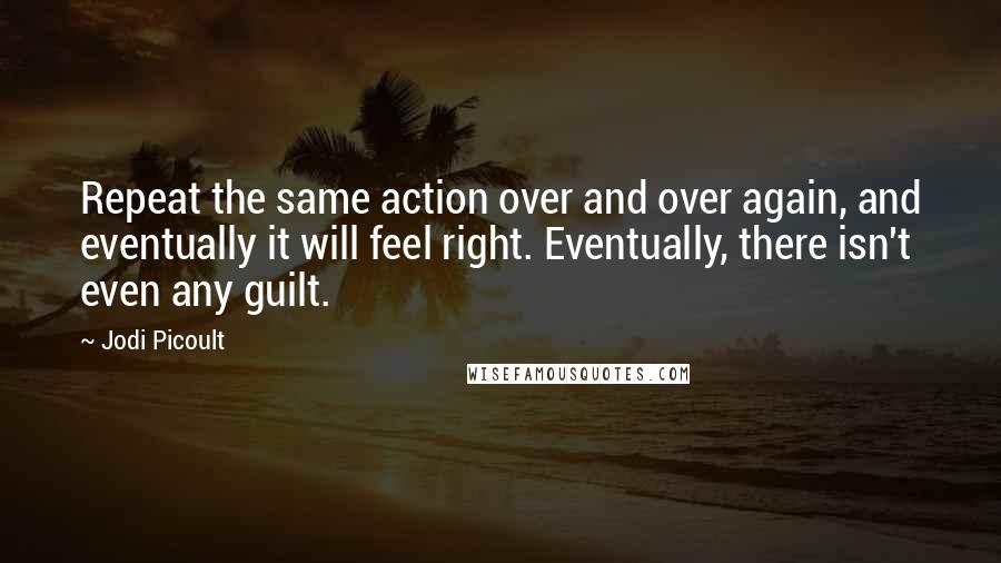 Jodi Picoult Quotes: Repeat the same action over and over again, and eventually it will feel right. Eventually, there isn't even any guilt.