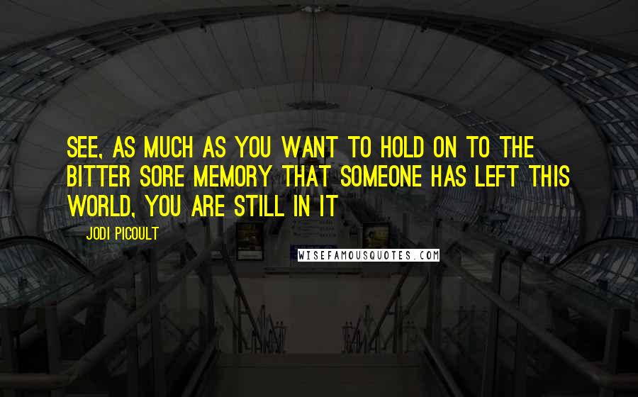 Jodi Picoult Quotes: See, as much as you want to hold on to the bitter sore memory that someone has left this world, you are still in it