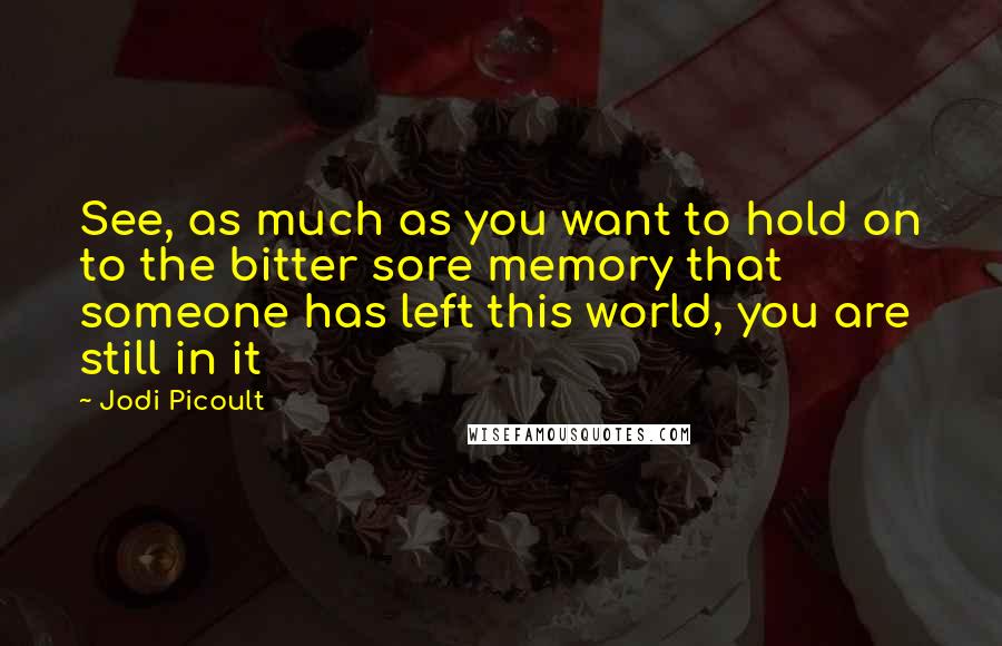 Jodi Picoult Quotes: See, as much as you want to hold on to the bitter sore memory that someone has left this world, you are still in it