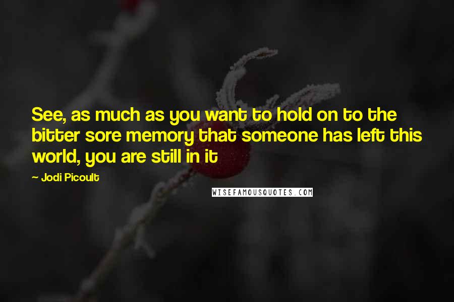 Jodi Picoult Quotes: See, as much as you want to hold on to the bitter sore memory that someone has left this world, you are still in it