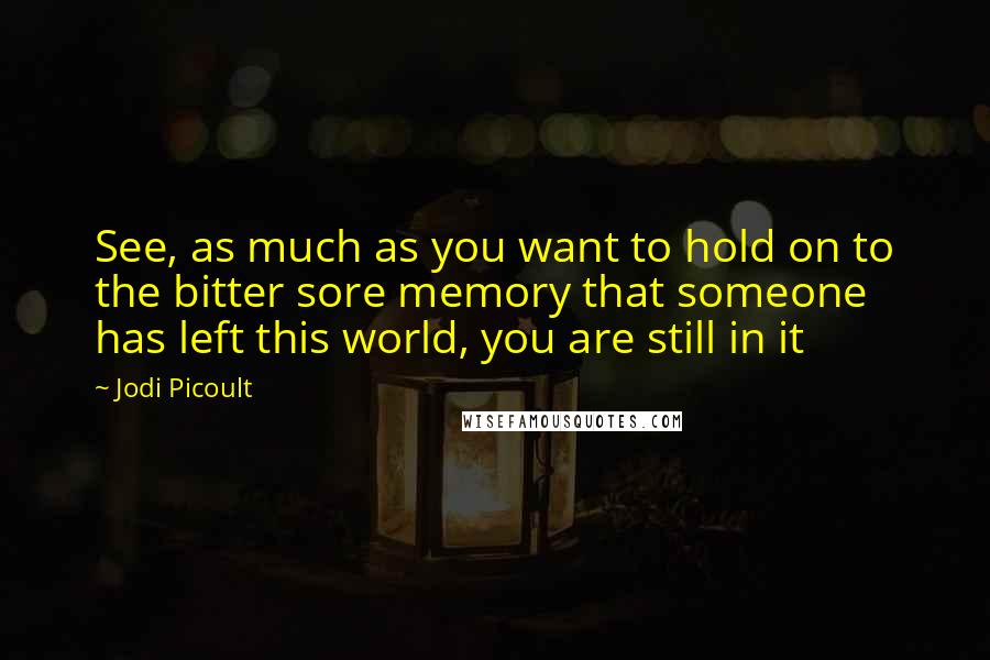 Jodi Picoult Quotes: See, as much as you want to hold on to the bitter sore memory that someone has left this world, you are still in it