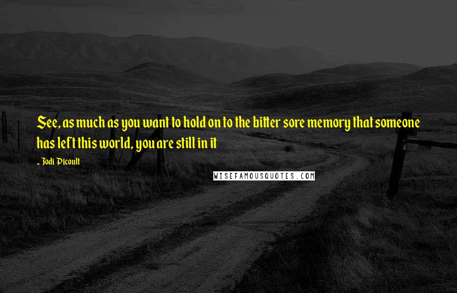 Jodi Picoult Quotes: See, as much as you want to hold on to the bitter sore memory that someone has left this world, you are still in it