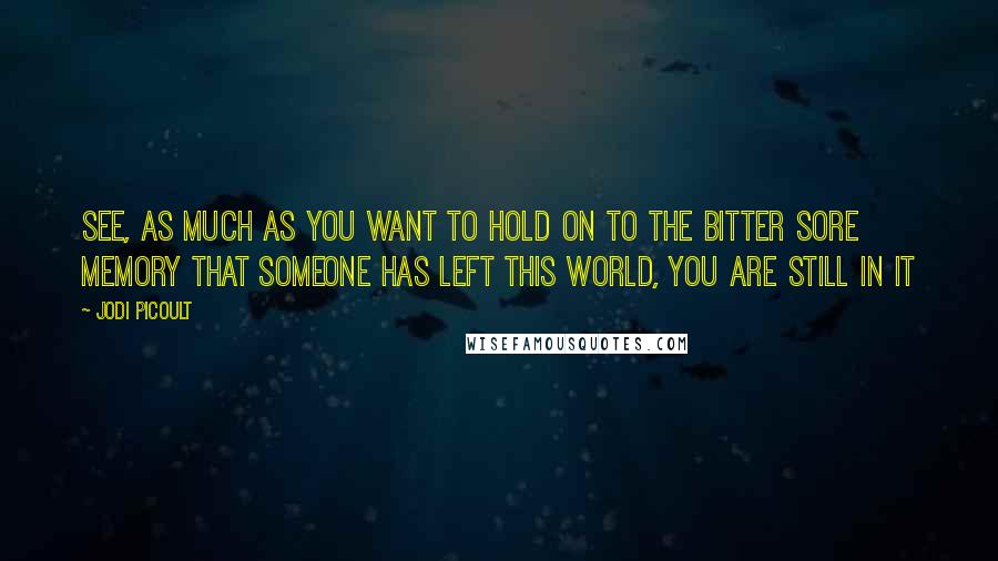 Jodi Picoult Quotes: See, as much as you want to hold on to the bitter sore memory that someone has left this world, you are still in it