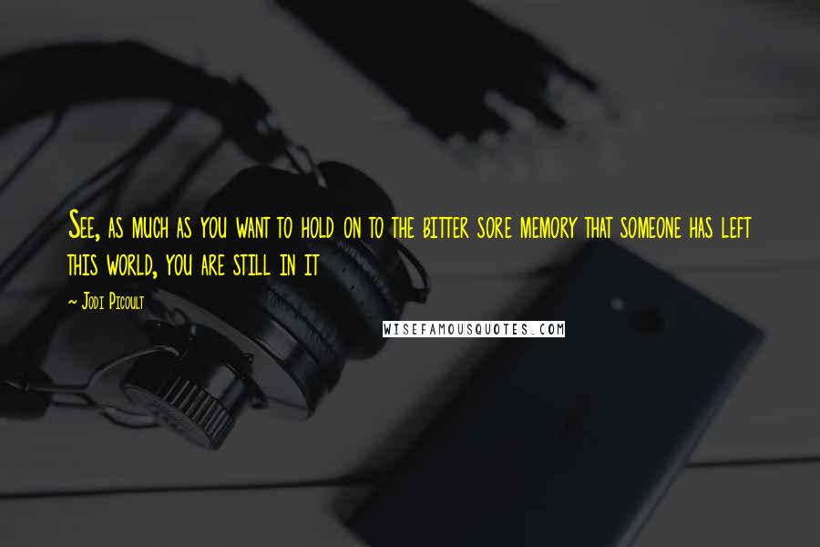 Jodi Picoult Quotes: See, as much as you want to hold on to the bitter sore memory that someone has left this world, you are still in it