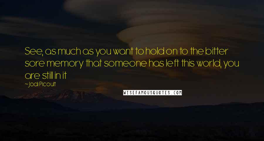 Jodi Picoult Quotes: See, as much as you want to hold on to the bitter sore memory that someone has left this world, you are still in it