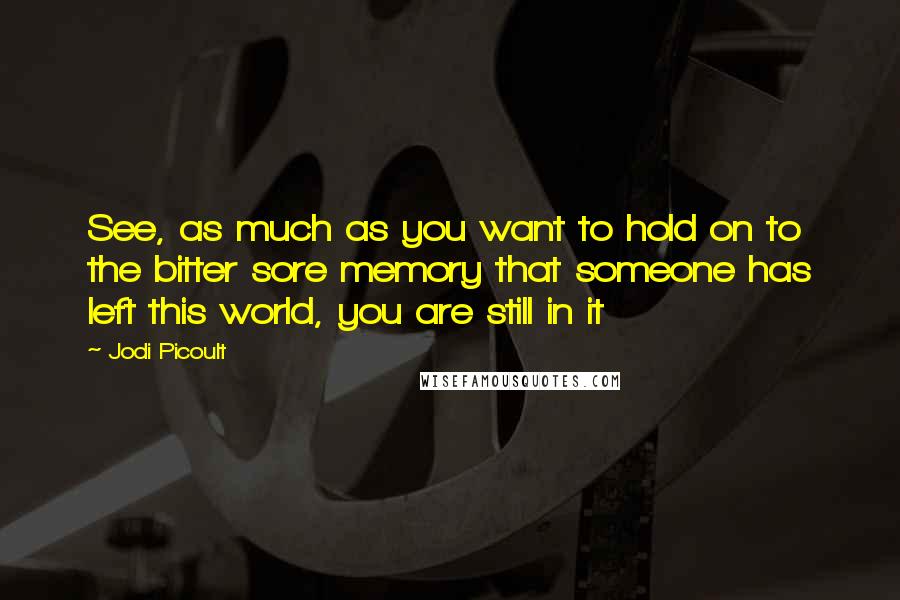 Jodi Picoult Quotes: See, as much as you want to hold on to the bitter sore memory that someone has left this world, you are still in it