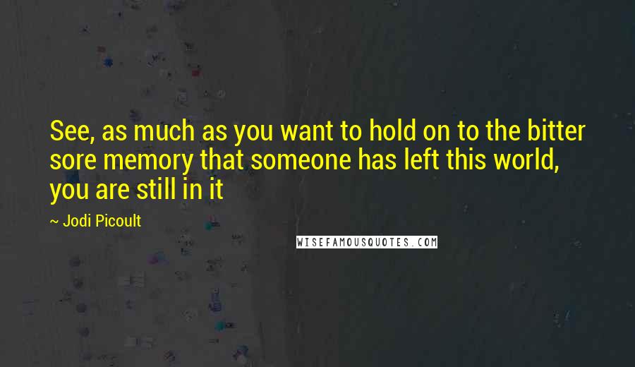 Jodi Picoult Quotes: See, as much as you want to hold on to the bitter sore memory that someone has left this world, you are still in it