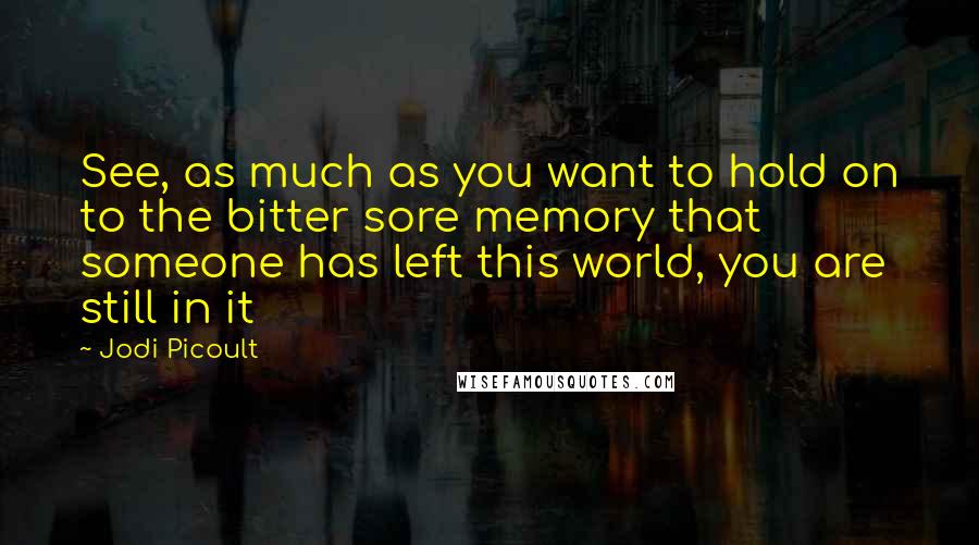 Jodi Picoult Quotes: See, as much as you want to hold on to the bitter sore memory that someone has left this world, you are still in it