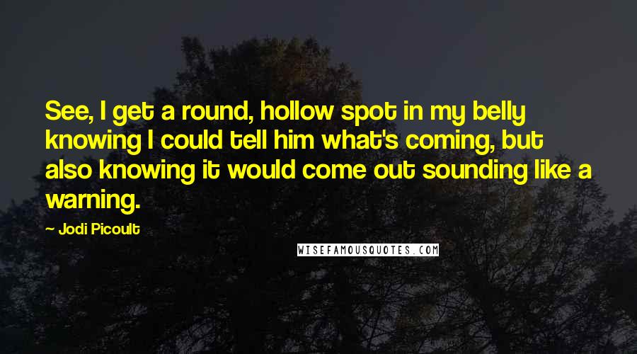 Jodi Picoult Quotes: See, I get a round, hollow spot in my belly knowing I could tell him what's coming, but also knowing it would come out sounding like a warning.