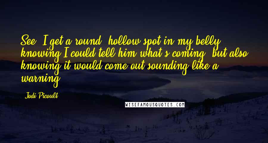 Jodi Picoult Quotes: See, I get a round, hollow spot in my belly knowing I could tell him what's coming, but also knowing it would come out sounding like a warning.