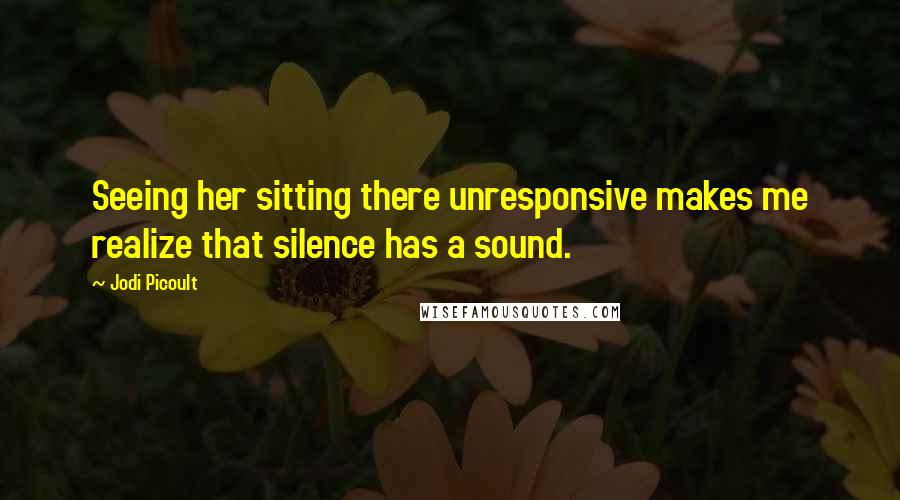 Jodi Picoult Quotes: Seeing her sitting there unresponsive makes me realize that silence has a sound.