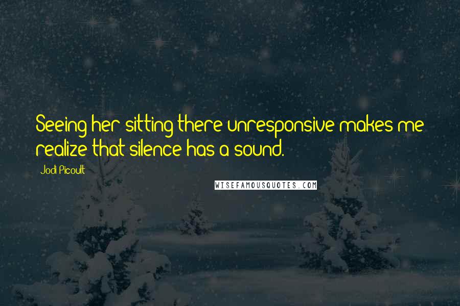 Jodi Picoult Quotes: Seeing her sitting there unresponsive makes me realize that silence has a sound.