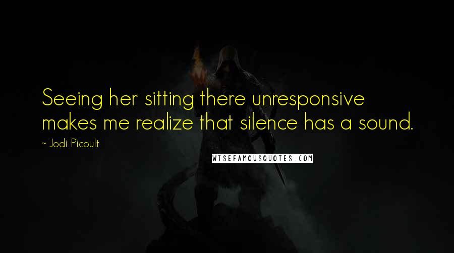 Jodi Picoult Quotes: Seeing her sitting there unresponsive makes me realize that silence has a sound.