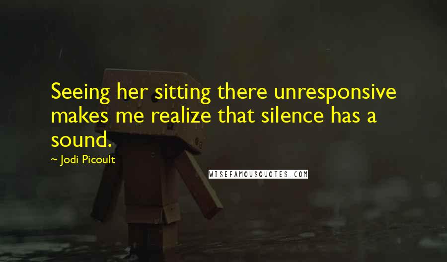 Jodi Picoult Quotes: Seeing her sitting there unresponsive makes me realize that silence has a sound.