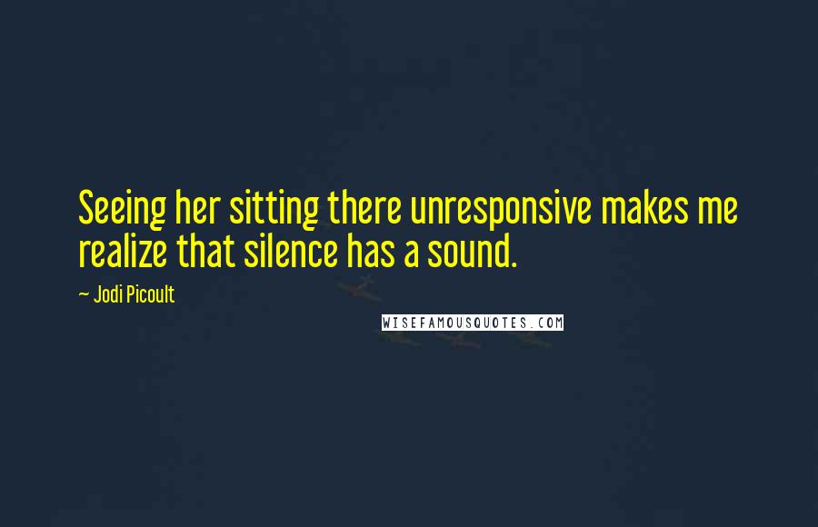 Jodi Picoult Quotes: Seeing her sitting there unresponsive makes me realize that silence has a sound.