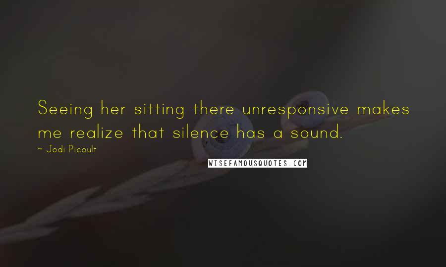 Jodi Picoult Quotes: Seeing her sitting there unresponsive makes me realize that silence has a sound.