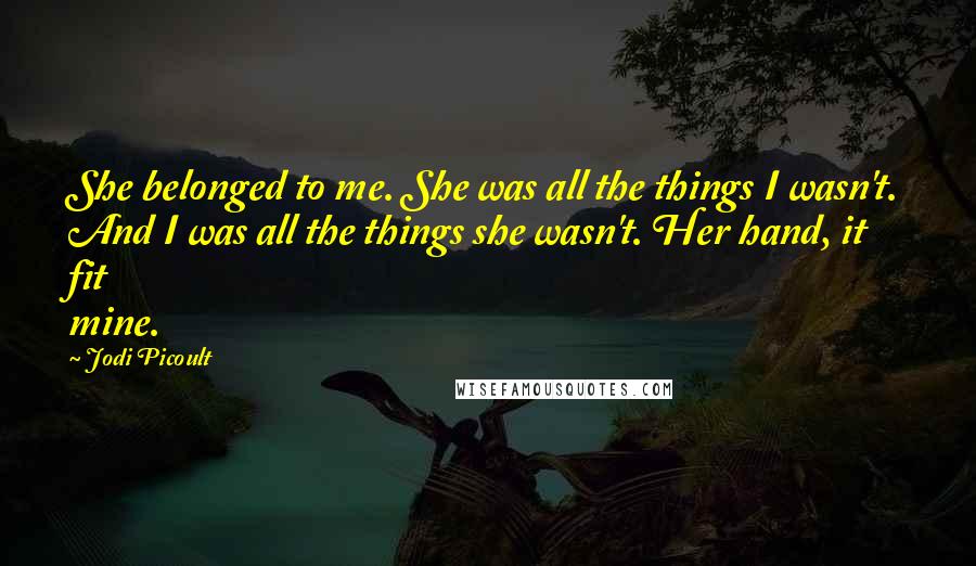 Jodi Picoult Quotes: She belonged to me. She was all the things I wasn't. And I was all the things she wasn't. Her hand, it fit mine.