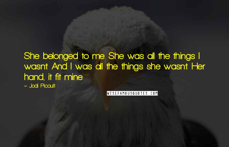 Jodi Picoult Quotes: She belonged to me. She was all the things I wasn't. And I was all the things she wasn't. Her hand, it fit mine.