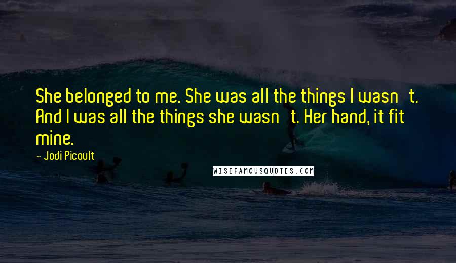 Jodi Picoult Quotes: She belonged to me. She was all the things I wasn't. And I was all the things she wasn't. Her hand, it fit mine.