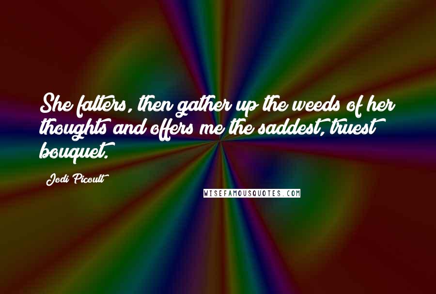 Jodi Picoult Quotes: She falters, then gather up the weeds of her thoughts and offers me the saddest, truest bouquet.