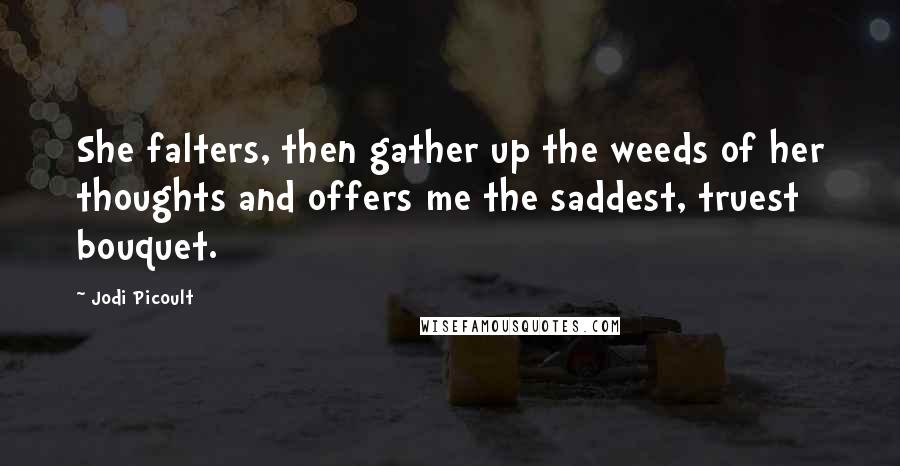 Jodi Picoult Quotes: She falters, then gather up the weeds of her thoughts and offers me the saddest, truest bouquet.