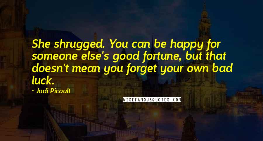 Jodi Picoult Quotes: She shrugged. You can be happy for someone else's good fortune, but that doesn't mean you forget your own bad luck.