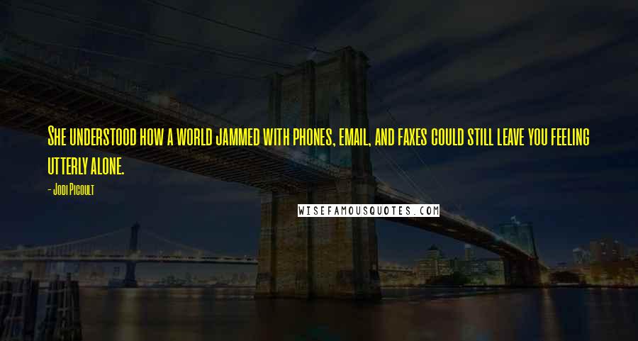 Jodi Picoult Quotes: She understood how a world jammed with phones, email, and faxes could still leave you feeling utterly alone.