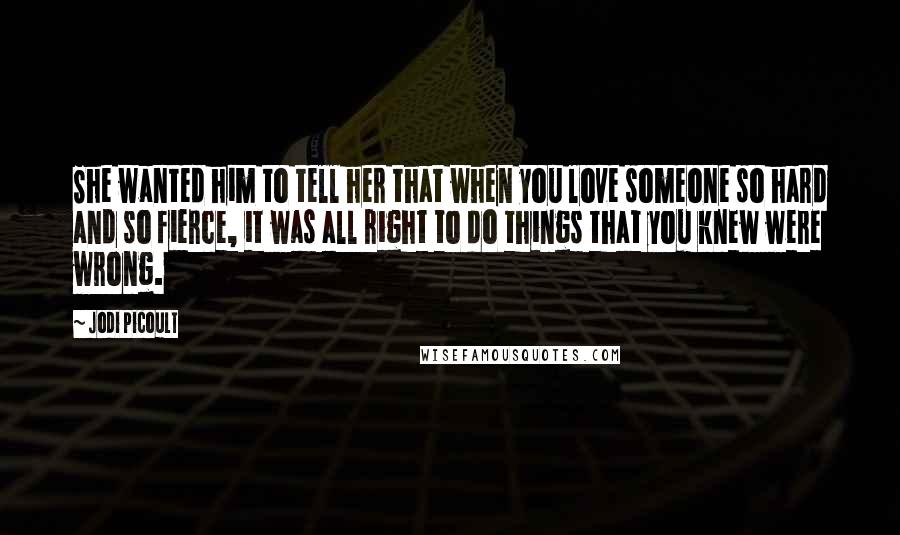 Jodi Picoult Quotes: She wanted him to tell her that when you love someone so hard and so fierce, it was all right to do things that you knew were wrong.