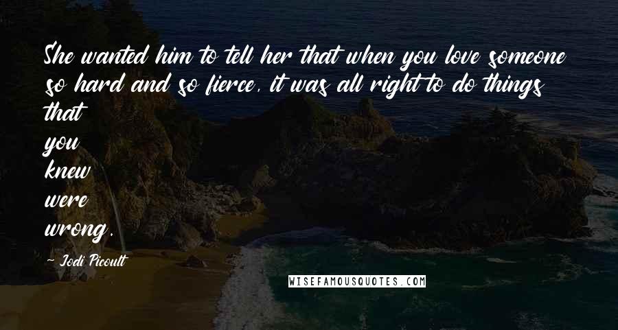 Jodi Picoult Quotes: She wanted him to tell her that when you love someone so hard and so fierce, it was all right to do things that you knew were wrong.