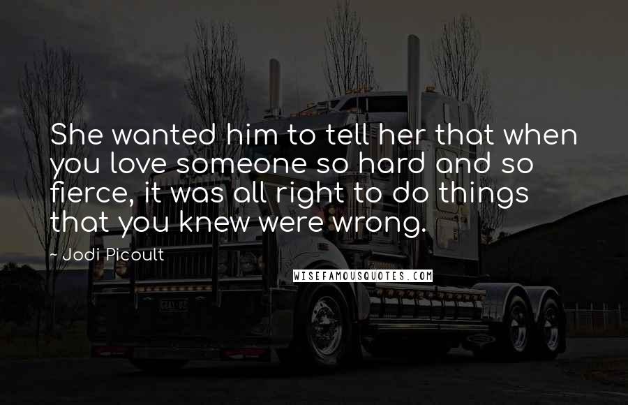 Jodi Picoult Quotes: She wanted him to tell her that when you love someone so hard and so fierce, it was all right to do things that you knew were wrong.