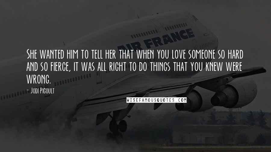 Jodi Picoult Quotes: She wanted him to tell her that when you love someone so hard and so fierce, it was all right to do things that you knew were wrong.