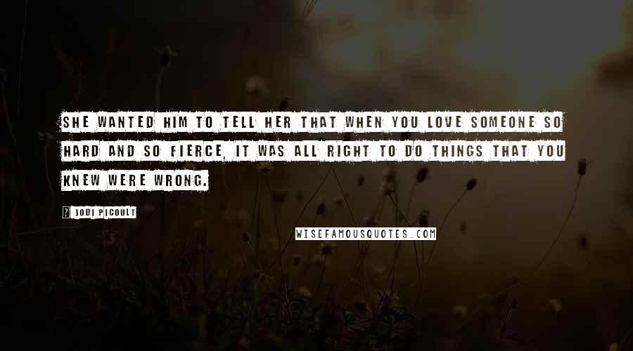 Jodi Picoult Quotes: She wanted him to tell her that when you love someone so hard and so fierce, it was all right to do things that you knew were wrong.