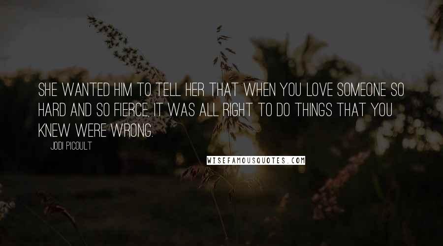 Jodi Picoult Quotes: She wanted him to tell her that when you love someone so hard and so fierce, it was all right to do things that you knew were wrong.