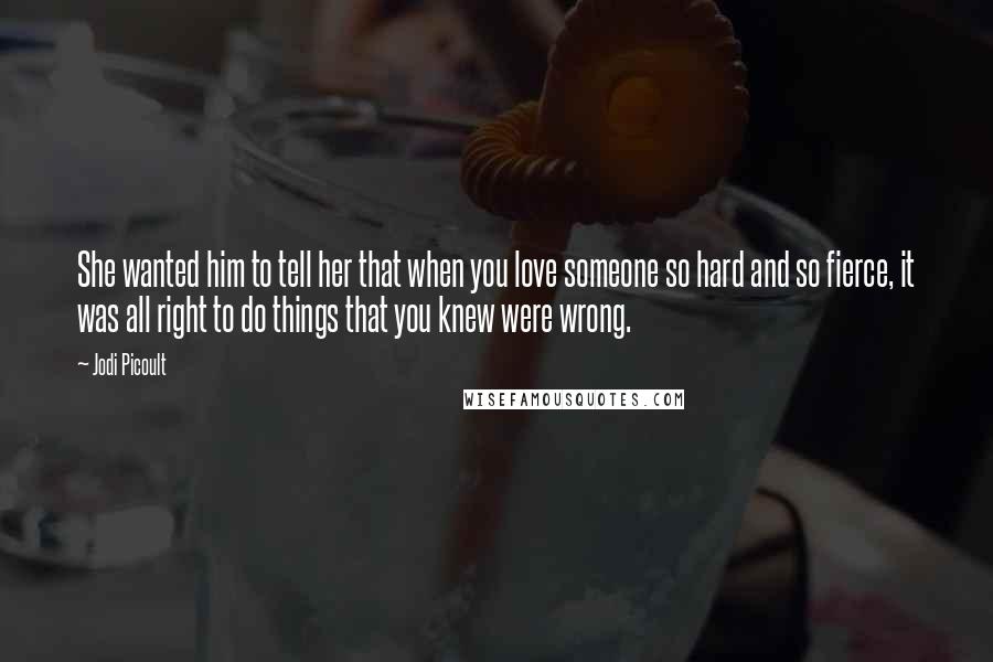 Jodi Picoult Quotes: She wanted him to tell her that when you love someone so hard and so fierce, it was all right to do things that you knew were wrong.