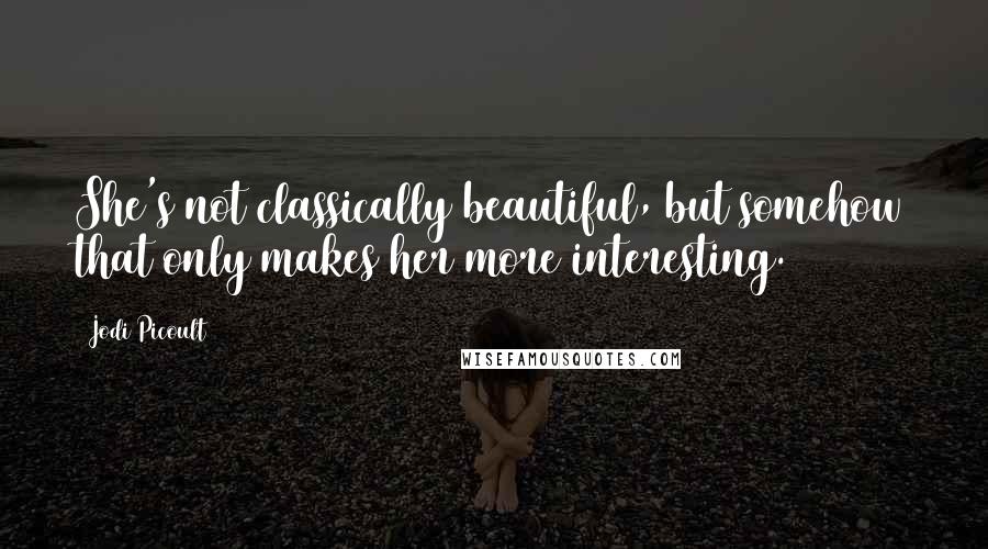 Jodi Picoult Quotes: She's not classically beautiful, but somehow that only makes her more interesting.