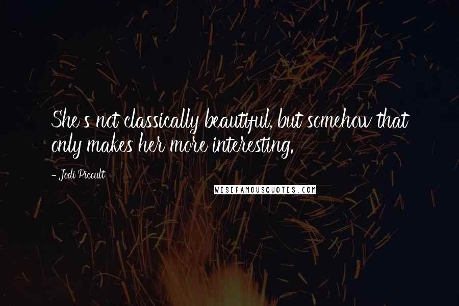 Jodi Picoult Quotes: She's not classically beautiful, but somehow that only makes her more interesting.