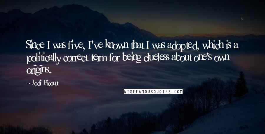 Jodi Picoult Quotes: Since I was five, I've known that I was adopted, which is a politically correct term for being clueless about one's own origins.