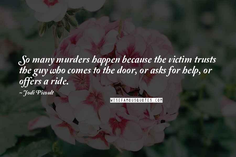 Jodi Picoult Quotes: So many murders happen because the victim trusts the guy who comes to the door, or asks for help, or offers a ride.